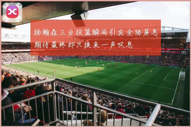 杨瀚森三分投篮瞬间引发全场屏息期待最终却只换来一声叹息