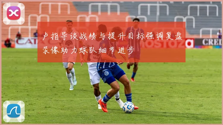 卢指导谈战绩与提升目标强调复盘录像助力球队细节进步