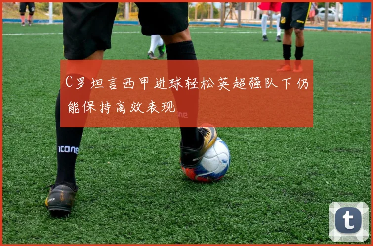 C罗坦言西甲进球轻松英超强队下仍能保持高效表现