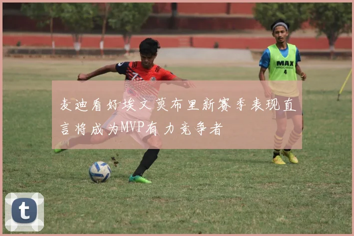 麦迪看好埃文莫布里新赛季表现直言将成为MVP有力竞争者