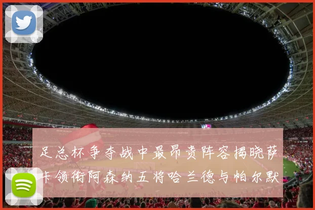 足总杯争夺战中最昂贵阵容揭晓萨卡领衔阿森纳五将哈兰德与帕尔默同在列