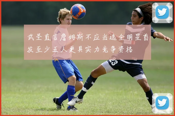武圣直言詹姆斯不应当选全明星首发至少五人更具实力竞争资格