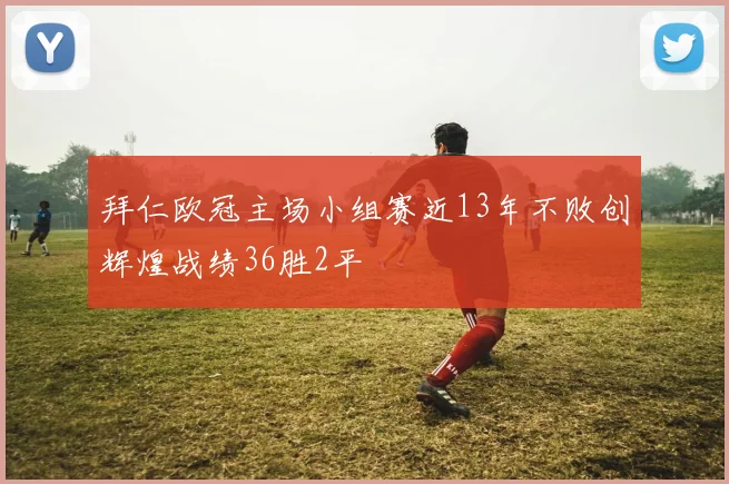 拜仁欧冠主场小组赛近13年不败创辉煌战绩36胜2平