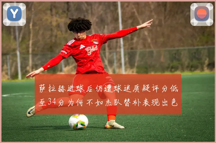 萨拉赫进球后仍遭球迷质疑评分低至34分为何不如杰队替补表现出色