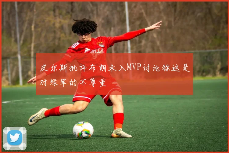 皮尔斯批评布朗未入MVP讨论称这是对绿军的不尊重