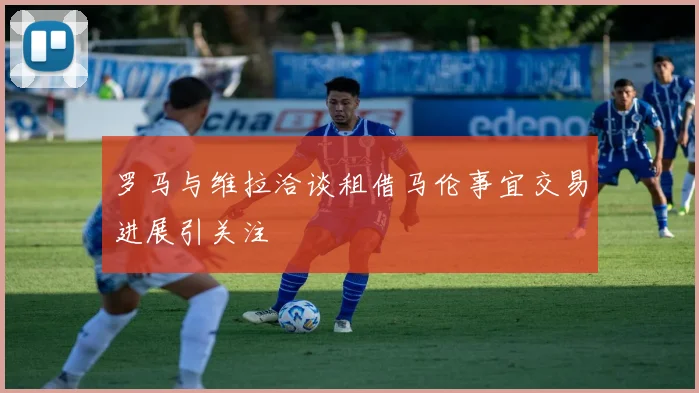 罗马与维拉洽谈租借马伦事宜交易进展引关注