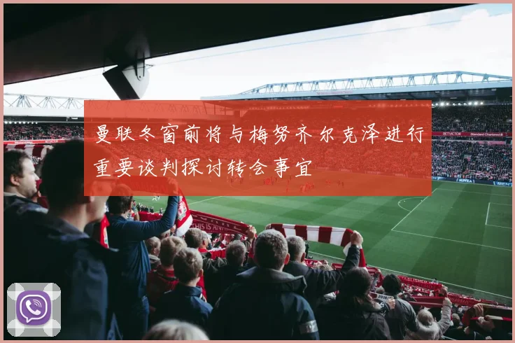 曼联冬窗前将与梅努齐尔克泽进行重要谈判探讨转会事宜