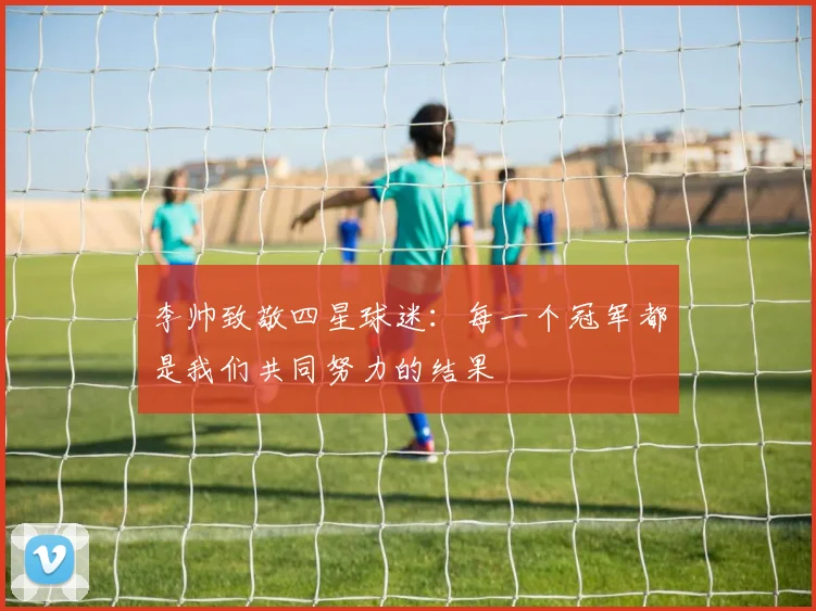 李帅致敬四星球迷：每一个冠军都是我们共同努力的结果