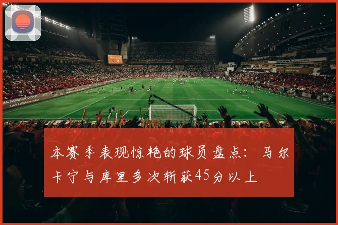 本赛季表现惊艳的球员盘点：马尔卡宁与库里多次斩获45分以上