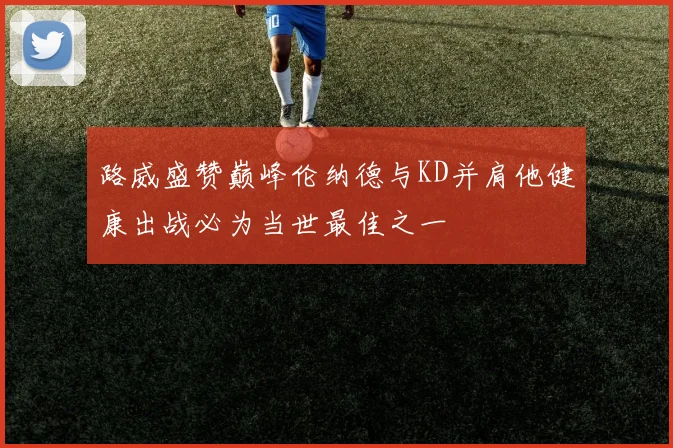 路威盛赞巅峰伦纳德与KD并肩他健康出战必为当世最佳之一