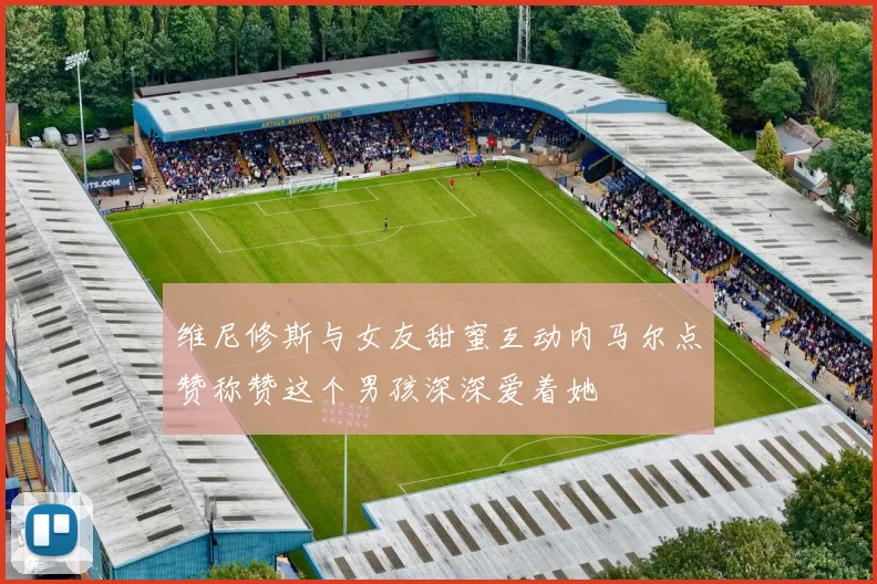 维尼修斯与女友甜蜜互动内马尔点赞称赞这个男孩深深爱着她