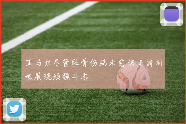 亚马尔尽管耻骨伤病未愈仍坚持训练展现顽强斗志
