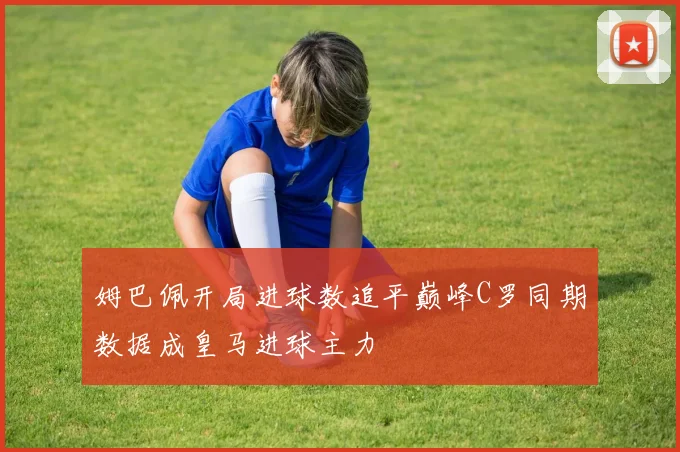 姆巴佩开局进球数追平巅峰C罗同期数据成皇马进球主力
