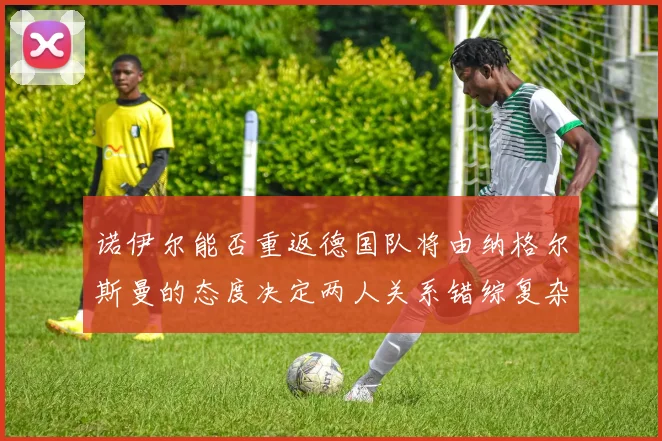 诺伊尔能否重返德国队将由纳格尔斯曼的态度决定两人关系错综复杂