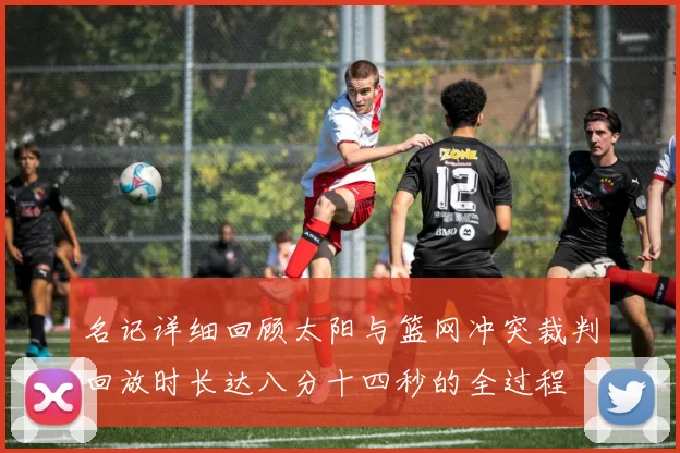 名记详细回顾太阳与篮网冲突裁判回放时长达八分十四秒的全过程