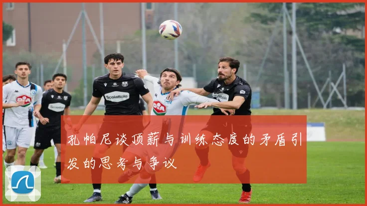 孔帕尼谈顶薪与训练态度的矛盾引发的思考与争议