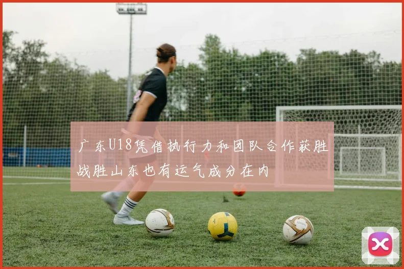 广东U18凭借执行力和团队合作获胜战胜山东也有运气成分在内