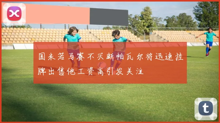 国米若马赛不买断帕瓦尔将迅速挂牌出售他工资高引发关注