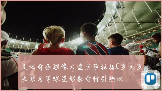 足坛奇葩雕像大盘点萨拉赫C罗大罗法尔考等球星形象奇特引热议