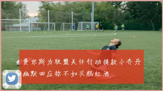 费尔斯为联盟关怀行动捐款小乔丹幽默回应称不如买瓶红酒