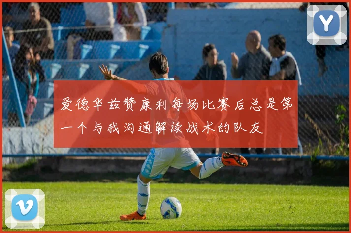 爱德华兹赞康利每场比赛后总是第一个与我沟通解读战术的队友
