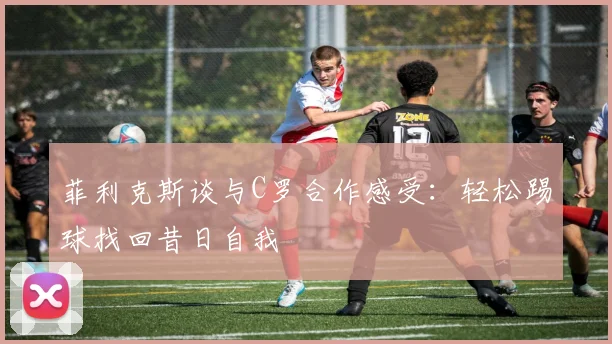 菲利克斯谈与C罗合作感受：轻松踢球找回昔日自我