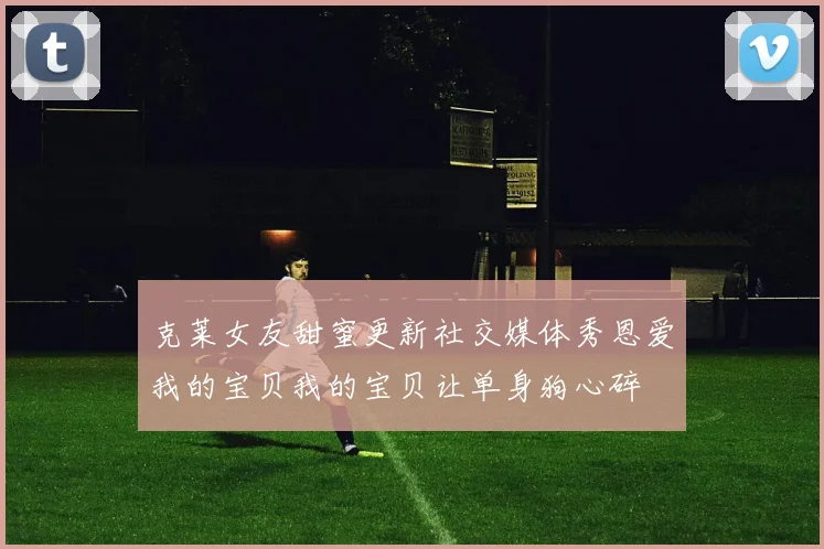 克莱女友甜蜜更新社交媒体秀恩爱我的宝贝我的宝贝让单身狗心碎