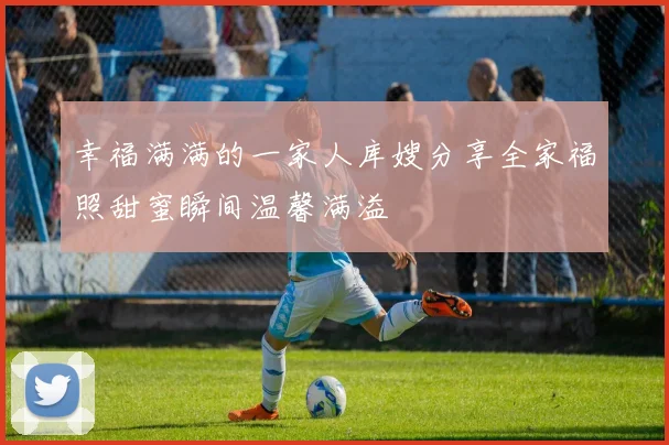 幸福满满的一家人库嫂分享全家福照甜蜜瞬间温馨满溢