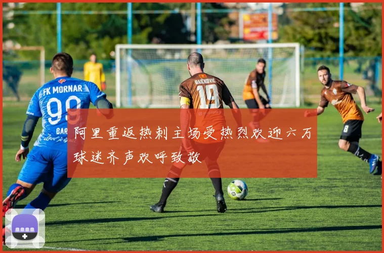 阿里重返热刺主场受热烈欢迎六万球迷齐声欢呼致敬