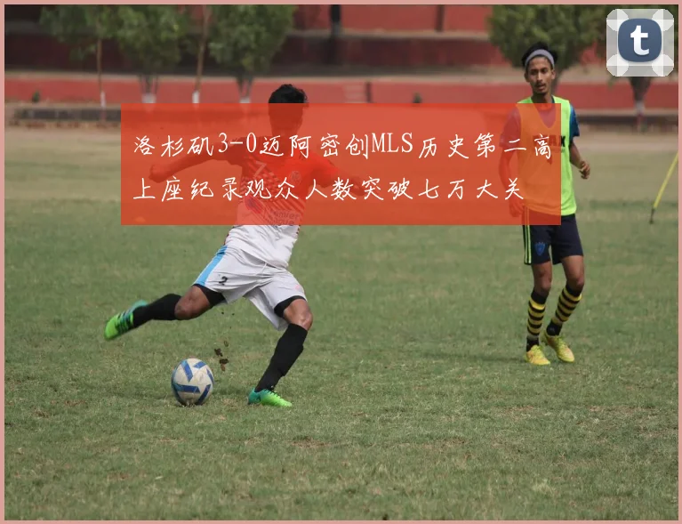 洛杉矶3-0迈阿密创MLS历史第二高上座纪录观众人数突破七万大关